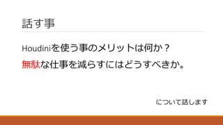 話す事
Houdiniを使う事のメリットは何か？
無駄な仕事を減らすにはどうすべきか。
について話します
 