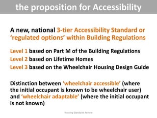 A new, national 3-tier Accessibility Standard or
‘regulated options’ within Building Regulations
Level 1 based on Part M of the Building Regulations
Level 2 based on Lifetime Homes
Level 3 based on the Wheelchair Housing Design Guide
Distinction between ‘wheelchair accessible’ (where
the initial occupant is known to be wheelchair user)
and ‘wheelchair adaptable’ (where the initial occupant
is not known)
Housing Standards Review
the proposition for Accessibility
 