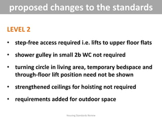 LEVEL 2
• step-free access required i.e. lifts to upper floor flats
• shower gulley in small 2b WC not required
• turning circle in living area, temporary bedspace and
through-floor lift position need not be shown
• strengthened ceilings for hoisting not required
• requirements added for outdoor space
Housing Standards Review
proposed changes to the standards
 