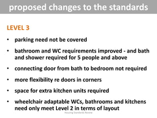 LEVEL 3
• parking need not be covered
• bathroom and WC requirements improved - and bath
and shower required for 5 people and above
• connecting door from bath to bedroom not required
• more flexibility re doors in corners
• space for extra kitchen units required
• wheelchair adaptable WCs, bathrooms and kitchens
need only meet Level 2 in terms of layout
Housing Standards Review
proposed changes to the standards
 