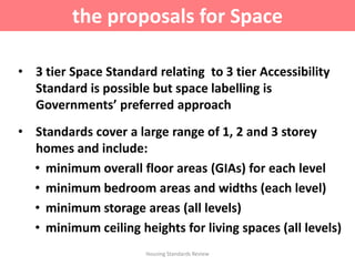 • 3 tier Space Standard relating to 3 tier Accessibility
Standard is possible but space labelling is
Governments’ preferred approach
• Standards cover a large range of 1, 2 and 3 storey
homes and include:
• minimum overall floor areas (GIAs) for each level
• minimum bedroom areas and widths (each level)
• minimum storage areas (all levels)
• minimum ceiling heights for living spaces (all levels)
Housing Standards Review
the proposals for Space
 