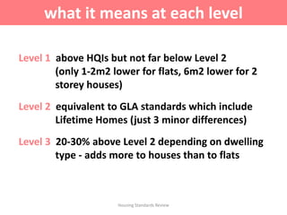 Level 1 above HQIs but not far below Level 2
(only 1-2m2 lower for flats, 6m2 lower for 2
storey houses)
Level 2 equivalent to GLA standards which include
Lifetime Homes (just 3 minor differences)
Level 3 20-30% above Level 2 depending on dwelling
type - adds more to houses than to flats
Housing Standards Review
what it means at each level
 