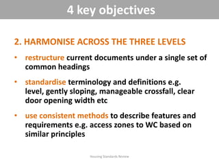 2. HARMONISE ACROSS THE THREE LEVELS
• restructure current documents under a single set of
common headings
• standardise terminology and definitions e.g.
level, gently sloping, manageable crossfall, clear
door opening width etc
• use consistent methods to describe features and
requirements e.g. access zones to WC based on
similar principles
Housing Standards Review
4 key objectives
 