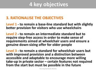 3. RATIONALISE THE OBJECTIVES
Level 1 - to remain a base-line standard but with slightly
better provision for visitors who use wheelchairs
Level 2 - to remain an intermediate standard but to
require step-free access in order to make sense of
requirements aimed at wheelchair users and ensure a
genuine down-sizing offer for older people
Level 3 - to remain a standard for wheelchair users but
with improved provision and a distinction between
accessible and adaptable to encourage more willing
take-up in private sector – certain features not required
from the start but must be possible in the future
Housing Standards Review
4 key objectives
 