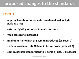 LEVEL 1
• approach route requirements broadened and include
parking areas
• external lighting required to main entrance
• WC access zone increased
• minimum stair width of 850mm introduced (as Level 2)
• switches and controls 300mm in from corner (as Level 2)
• communal lifts standardised to 8 person (1100 x 1400 car)
Housing Standards Review
proposed changes to the standards
 