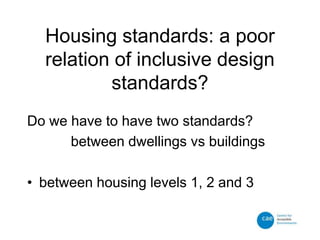 Housing standards: a poor
relation of inclusive design
standards?
Do we have to have two standards?
between dwellings vs buildings
• between housing levels 1, 2 and 3
 