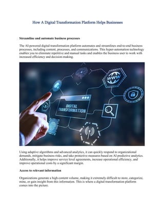 How A Digital Transformation Platform Helps Businesses
Streamline and automate business processes
The AI-powered digital transformation platform automates and streamlines end-to-end business
processes, including content, processes, and communications. This hyper-automation technology
enables you to eliminate repetitive and manual tasks and enables the business user to work with
increased efficiency and decision-making.
Using adaptive algorithms and advanced analytics, it can quickly respond to organizational
demands, mitigate business risks, and take protective measures based on AI predictive analytics.
Additionally, it helps improve service level agreements, increase operational efficiency, and
improve operational costs by a significant margin.
Access to relevant information
Organizations generate a high content volume, making it extremely difficult to store, categorize,
mine, or gain insight from this information. This is where a digital transformation platform
comes into the picture.
 