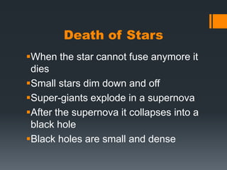 Death of StarsWhen the star cannot fuse anymore it diesSmall stars dim down and offSuper-giants explode in a supernovaAfter the supernova it collapses into a black holeBlack holes are small and dense