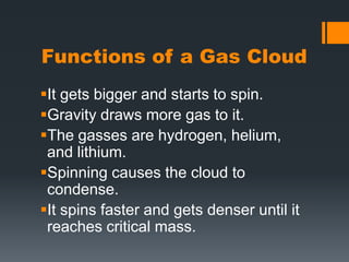 Functions of a Gas Cloud It gets bigger and starts to spin.Gravity draws more gas to it.The gasses are hydrogen, helium, and lithium.Spinning causes the cloud to condense.It spins faster and gets denser until it reaches critical mass.