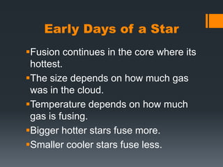 Early Days of a StarFusion continues in the core where its hottest.The size depends on how much gas was in the cloud.Temperature depends on how much gas is fusing.Bigger hotter stars fuse more.Smaller cooler stars fuse less. 