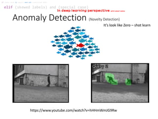 Anomaly Detection (Novelty Detection)
elif (skewed labels) and (special case)
if (data size is small) and not (satisfied SVM):
In deep learning perspective with small data
https://www.youtube.com/watch?v=hHHmWmJG9Rw
It’s look like Zero – shot learn
 