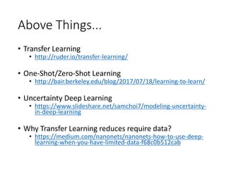 Above Things...
• Transfer Learning
• http://ruder.io/transfer-learning/
• One-Shot/Zero-Shot Learning
• http://bair.berkeley.edu/blog/2017/07/18/learning-to-learn/
• Uncertainty Deep Learning
• https://www.slideshare.net/samchoi7/modeling-uncertainty-
in-deep-learning
• Why Transfer Learning reduces require data?
• https://medium.com/nanonets/nanonets-how-to-use-deep-
learning-when-you-have-limited-data-f68c0b512cab
 