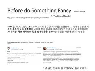 Before do Something Fancy
SVM 은 MDA, Logit, CBR 과 비교해서 우수한 예측력을 보였으며 .... 인공신경망과 비
슷한 수준의 높은 예측력을 나타낼 뿐만 아니라 인공신경망의 한계점으로 지적되었던
과대 적합, 국소 최적화와 같은 한계점들을 완화하는 장점을 가진다. (2003 한인구)
http://www.aistudy.co.kr/pattern/support_vector_machine.htm
https://www.researchgate.net/post/Which_classifier_is_the_better_in_case_of_small_data_s
amples
그냥 일단 먼저 다른 모델(SVM) 돌려보세요...
on deep learning
1. Traditional Model
 