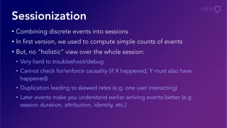 •  Combining discrete events into sessions
•  In first version, we used to compute simple counts of events
•  But, no “holistic” view over the whole session:
•  Very hard to troubleshoot/debug
•  Cannot check for/enforce causality (if X happened, Y must also have
happened)
•  Duplication leading to skewed rates (e.g. one user interacting)
•  Later events make you understand earlier arriving events better (e.g.
session duration, attribution, identity, etc.)
Sessionization
 