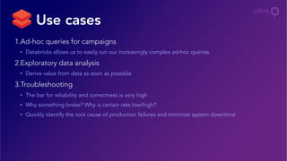 1. Ad-hoc queries for campaigns
•  Databricks allows us to easily run our increasingly complex ad-hoc queries
2. Exploratory data analysis
•  Derive value from data as soon as possible
3. Troubleshooting
•  The bar for reliability and correctness is very high
•  Why something broke? Why is certain rate low/high?
•  Quickly identify the root cause of production failures and minimize system downtime
Use cases
 