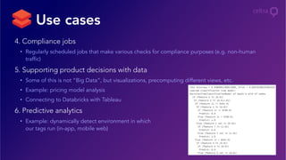 4. Compliance jobs
•  Regularly scheduled jobs that make various checks for compliance purposes (e.g. non-human
traffic)
5. Supporting product decisions with data
•  Some of this is not “Big Data”, but visualizations, precomputing different views, etc.
•  Example: pricing model analysis
•  Connecting to Databricks with Tableau
6. Predictive analytics
•  Example: dynamically detect environment in which
our tags run (in-app, mobile web)
Use cases
 