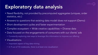 •  Need flexibility, not provided by precomputed aggregates (uniques, order
statistics, etc.)
•  Answers to questions that existing data model does not support (Demo)
•  Short development cycles and faster experimentation
•  Complex ecosystem + Wide creative capabilities = Diverse data
•  Data focused on the engagements of consumers with our clients’ ads
•  Constantly exploring new ways to leverage this information to improve our offering
•  Visualizations
•  Important aspect of big data mining
•  In 9 out of 10 notebooks, there is at least one visualization
Exploratory data analysis
 