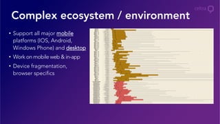 Complex ecosystem / environment
•  Support all major mobile
platforms (IOS, Android,
Windows Phone) and desktop
•  Work on mobile web & in-app
•  Device fragmentation,
browser specifics
 