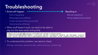 •  Errors will happen
Error in log parsing
Wrong tags being trafficked
Custom (wrong) code being executed
Internal service call failures
•  When stuff doesn’t work, we need to be able to
dig into the data easily and quickly
•  To understand the problem, we need to check:
ELB logs, event logs, operational data, creative structure, machine logs
Troubleshooting
Resulting in
Bad user experience
Wrong insights (wrong metrics)
 