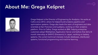 About Me: Grega Kešpret
Grega Kešpret is the Director of Engineering for Analytics. He works at
Celtra since 2012, where he helped build analytics pipeline and
optimization systems. Grega also leads the team of engineers and data
scientists at San Francisco and Ljubljana, working on their analytics
platform. Prior to Celtra, Grega worked at IBM, helping enterprise
customers adopt WebSphere Application Server and before that did a 8-
month internship at SANYO (Panasonic) in Japan, working on battery
systems. His current technical interests include databases, distributed
systems, functional programming and machine learning.
 