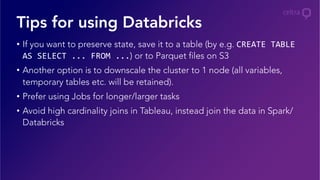 •  If you want to preserve state, save it to a table (by e.g. CREATE	
  TABLE	
  
AS	
  SELECT	
  ...	
  FROM	
  ...) or to Parquet files on S3
•  Another option is to downscale the cluster to 1 node (all variables,
temporary tables etc. will be retained).
•  Prefer using Jobs for longer/larger tasks
•  Avoid high cardinality joins in Tableau, instead join the data in Spark/
Databricks
Tips for using Databricks
 