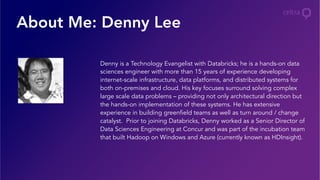 About Me: Denny Lee
Denny is a Technology Evangelist with Databricks; he is a hands-on data
sciences engineer with more than 15 years of experience developing
internet-scale infrastructure, data platforms, and distributed systems for
both on-premises and cloud. His key focuses surround solving complex
large scale data problems – providing not only architectural direction but
the hands-on implementation of these systems. He has extensive
experience in building greenfield teams as well as turn around / change
catalyst. Prior to joining Databricks, Denny worked as a Senior Director of
Data Sciences Engineering at Concur and was part of the incubation team
that built Hadoop on Windows and Azure (currently known as HDInsight).
 