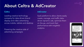 Leading creative technology
company for data-driven brand
display and video advertising
across mobile, tablets and desktop
Powering the creative side of
advertising campaigns
SaaS platform to allow clients easily
create, manage, and traffic data-
driven dynamic ads, optimize them
on the go, and track their
performance with insightful
analytics
Celtra AdCreator
About Celtra & AdCreator
 