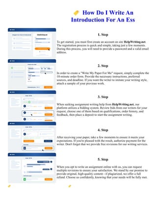 🏷️How Do I Write An
Introduction For An Ess
1. Step
To get started, you must first create an account on site HelpWriting.net.
The registration process is quick and simple, taking just a few moments.
During this process, you will need to provide a password and a valid email
address.
2. Step
In order to create a "Write My Paper For Me" request, simply complete the
10-minute order form. Provide the necessary instructions, preferred
sources, and deadline. If you want the writer to imitate your writing style,
attach a sample of your previous work.
3. Step
When seeking assignment writing help from HelpWriting.net, our
platform utilizes a bidding system. Review bids from our writers for your
request, choose one of them based on qualifications, order history, and
feedback, then place a deposit to start the assignment writing.
4. Step
After receiving your paper, take a few moments to ensure it meets your
expectations. If you're pleased with the result, authorize payment for the
writer. Don't forget that we provide free revisions for our writing services.
5. Step
When you opt to write an assignment online with us, you can request
multiple revisions to ensure your satisfaction. We stand by our promise to
provide original, high-quality content - if plagiarized, we offer a full
refund. Choose us confidently, knowing that your needs will be fully met.
🏷️How Do I Write An Introduction For An Ess 🏷️How Do I Write An Introduction For An Ess
 