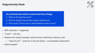 UX professionals need to understand three things:
1. What is driving the score?
2. Did the design intervention make a difference?
3. How much of the score is attributable to ease of use?
• NPS: direction + magnitude
• “Loyal” – not why
• Reasons for loyalty (cheaper, performance, familiarity, features, etc)
• “ease of use” – what we in UX care about – one possible explanation
• What worked?
Diagnostically Weak
 