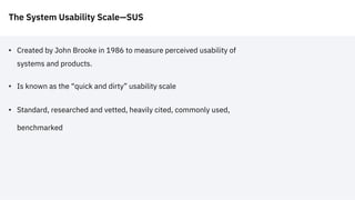 The System Usability Scale—SUS
• Created by John Brooke in 1986 to measure perceived usability of
systems and products.
• Is known as the “quick and dirty” usability scale
• Standard, researched and vetted, heavily cited, commonly used,
benchmarked
 