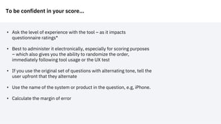 To be confident in your score…
• Ask the level of experience with the tool – as it impacts
questionnaire ratings*
• Best to administer it electronically, especially for scoring purposes
– which also gives you the ability to randomize the order,
immediately following tool usage or the UX test
• If you use the original set of questions with alternating tone, tell the
user upfront that they alternate
• Use the name of the system or product in the question, e.g, iPhone.
• Calculate the margin of error
 