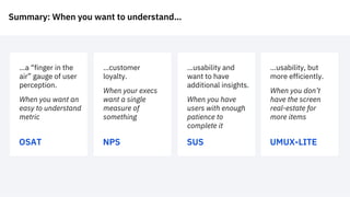 Summary: When you want to understand…
OSAT
…a “finger in the
air” gauge of user
perception.
When you want an
easy to understand
metric
NPS
…customer
loyalty.
When your execs
want a single
measure of
something
SUS
…usability and
want to have
additional insights.
When you have
users with enough
patience to
complete it
UMUX-LITE
…usability, but
more efficiently.
When you don’t
have the screen
real-estate for
more items
 