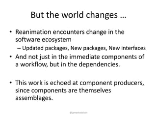 But the world changes …
• Reanimation encounters change in the
software ecosystem
– Updated packages, New packages, New interfaces
• And not just in the immediate components of
a workflow, but in the dependencies.
• This work is echoed at component producers,
since components are themselves
assemblages.
@jameshowison
 