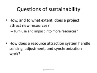 Questions of sustainability
• How, and to what extent, does a project
attract new resources?
– Turn use and impact into more resources?
• How does a resource attraction system handle
sensing, adjustment, and synchronization
work?
@jameshowison
 