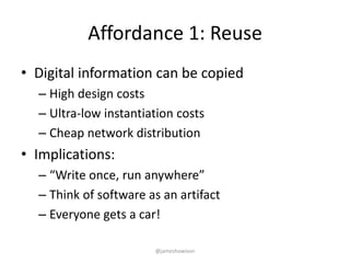 Affordance 1: Reuse
• Digital information can be copied
– High design costs
– Ultra-low instantiation costs
– Cheap network distribution
• Implications:
– “Write once, run anywhere”
– Think of software as an artifact
– Everyone gets a car!
@jameshowison
 