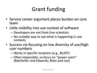 Grant funding
• Service center argument places burden on core
team
• Little visibility into use context of software
– Developers are not front-line scientists
– No scalable way to see what is happening in use
contexts
• Success via focusing on low diversity of use/high
user numbers
– Works in specific locations (e.g., BLAST)
– Often impossible, so focus on “power users”
(Batcheller and Edwards; Bietz and Lee)
@jameshowison
 