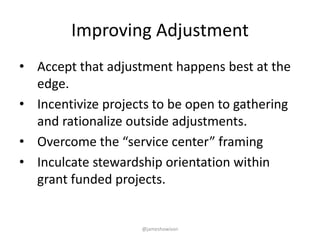 Improving Adjustment
• Accept that adjustment happens best at the
edge.
• Incentivize projects to be open to gathering
and rationalize outside adjustments.
• Overcome the “service center” framing
• Inculcate stewardship orientation within
grant funded projects.
@jameshowison
 