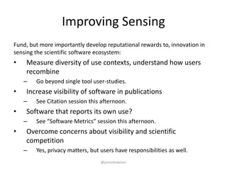 Improving Sensing
Fund, but more importantly develop reputational rewards to, innovation in
sensing the scientific software ecosystem:
• Measure diversity of use contexts, understand how users
recombine
– Go beyond single tool user-studies.
• Increase visibility of software in publications
– See Citation session this afternoon.
• Software that reports its own use?
– See “Software Metrics” session this afternoon.
• Overcome concerns about visibility and scientific
competition
– Yes, privacy matters, but users have responsibilities as well.
@jameshowison
 