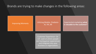 Brands are trying to make changes in the following areas:
Improving Moments
Utilizing Mobile, Chatbots-
AI, VR, AR
Experiential marketing what
is valuable to the customer?
Customer Experience- CX-
UX- Look at where people
are having great experiences
and integrate into your
business or organization.
 