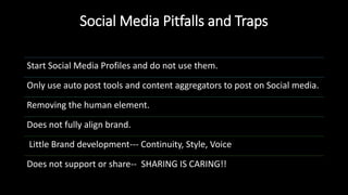 Social Media Pitfalls and Traps
Start Social Media Profiles and do not use them.
Only use auto post tools and content aggregators to post on Social media.
Removing the human element.
Does not fully align brand.
Little Brand development--- Continuity, Style, Voice
Does not support or share-- SHARING IS CARING!!
 