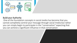 Build your Authority
One of the foundation concepts in social media has become that you
cannot completely control your message through social media but rather
you can simply begin to participate in the "conversation" expecting that
you can achieve a significant influence in that conversation
 