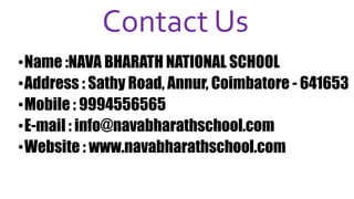 Contact Us
•Name :NAVA BHARATH NATIONAL SCHOOL
•Address : Sathy Road, Annur, Coimbatore - 641653
•Mobile : 9994556565
•E-mail : info@navabharathschool.com
•Website : www.navabharathschool.com
 