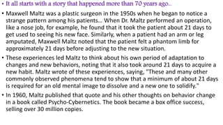 • It all starts with a story that happened more than 70 years ago...
• Maxwell Maltz was a plastic surgeon in the 1950s when he began to notice a
strange pattern among his patients… When Dr. Maltz performed an operation,
like a nose job, for example, he found that it took the patient about 21 days to
get used to seeing his new face. Similarly, when a patient had an arm or leg
amputated, Maxwell Maltz noted that the patient felt a phantom limb for
approximately 21 days before adjusting to the new situation.
• These experiences led Maltz to think about his own period of adaptation to
changes and new behaviors, noting that it also took around 21 days to acquire a
new habit. Maltz wrote of these experiences, saying, "These and many other
commonly observed phenomena tend to show that a minimum of about 21 days
is required for an old mental image to dissolve and a new one to solidify."
• In 1960, Maltz published that quote and his other thoughts on behavior change
in a book called Psycho-Cybernetics. The book became a box office success,
selling over 30 million copies.
 