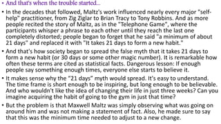 • And that's when the trouble started...
• In the decades that followed, Maltz's work influenced nearly every major "self-
help" practitioner, from Zig Ziglar to Brian Tracy to Tony Robbins. And as more
people recited the story of Maltz, as in the "Telephone Game", where the
participants whisper a phrase to each other until they reach the last one
completely distorted; people began to forget that he said "a minimum of about
21 days" and replaced it with "It takes 21 days to form a new habit."
• And that's how society began to spread the false myth that it takes 21 days to
form a new habit (or 30 days or some other magic number). It is remarkable how
often these terms are cited as statistical facts. Dangerous lesson: If enough
people say something enough times, everyone else starts to believe it.
• It makes sense why the “21 days” myth would spread. It's easy to understand.
The time frame is short enough to be inspiring, but long enough to be believable.
And who wouldn't like the idea of ​​changing their life in just three weeks? Can you
imagine acquiring the habit of going to the gym in just that time?
• But the problem is that Maxwell Maltz was simply observing what was going on
around him and was not making a statement of fact. Also, he made sure to say
that this was the minimum time needed to adjust to a new change.
 