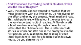 • And what about the reading habit in children, which
was the title of this post?
• Well, the conclusion we wanted to reach is that we
must be patient with our little ones. Do not give up on
the effort and enjoy the process. Read, read and read.
This, with patience, will lead our little ones to create
the very important habit of reading. At Navabharath
school, we dose reading through a novel format:
letters that the child receives. These letters include
stories in which our little one is the protagonist in the
first person. And, in addition, the reading of each
letter leads him to look for a hidden clue in his own
house. Do you dare to try it?
 