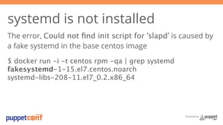 systemd is not installed 
The error, Could not find init script for ‘slapd’ is caused by 
a fake systemd in the base centos image 
$ docker run -i -t centos rpm -qa | grep systemd 
fakesystemd-1-15.el7.centos.noarch 
systemd-libs-208-11.el7_0.2.x86_64 
Presented by 
 