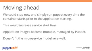 Moving ahead 
We could stop now and simply run puppet every time the 
container starts prior to the application starting. 
This would increase service start time. 
Application images become mutable, managed by Puppet. 
Doesn’t fit the microservice model very well. 
Presented by 
 