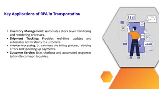 • Inventory Management: Automates stock level monitoring
and reordering processes.
• Shipment Tracking: Provides real-time updates and
automates notifications to customers.
• Invoice Processing: Streamlines the billing process, reducing
errors and speeding up payments.
• Customer Service: Uses chatbots and automated responses
to handle common inquiries.
Key Applications of RPA in Transportation
 