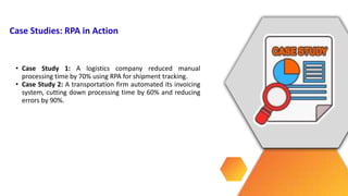 • Case Study 1: A logistics company reduced manual
processing time by 70% using RPA for shipment tracking.
• Case Study 2: A transportation firm automated its invoicing
system, cutting down processing time by 60% and reducing
errors by 90%.
Case Studies: RPA in Action
 