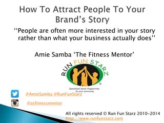 ‘‘People are often more interested in your story 
rather than what your business actually does’’ 
Amie Samba ‘The Fitness Mentor’ 
@AmieSamba @RunFunStarz 
@asfitnessmentor 
All rights reserved © Run Fun Starz 2010-2014 
http://www.runfunstarz.com 
 